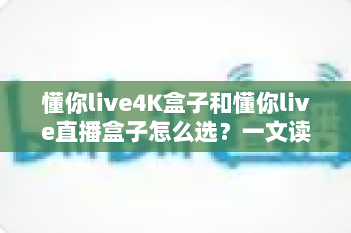 懂你live4K盒子和懂你live直播盒子怎么选?一文读懂两款盒子的差异与选购要点 懂你live4K盒子和懂你live直播盒子怎么选?一文读懂两款盒子的差异与选购要点