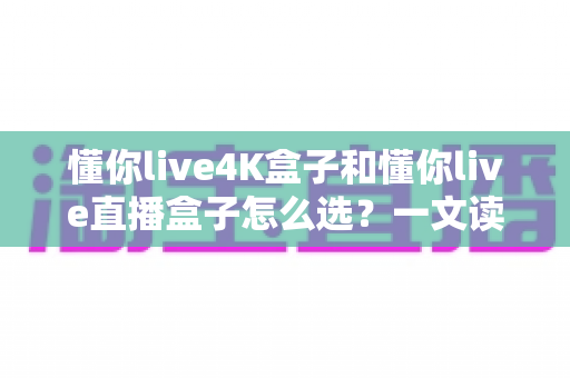 懂你live4K盒子和懂你live直播盒子怎么选？一文读懂两款盒子的差异与选购要点