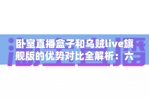 卧室直播盒子和乌贼live旗舰版的优势对比全解析:六大维度帮你选出最适合的卧室直播方案 卧室直播盒子和乌贼live旗舰版的优势对比全解析:六大维度帮你选出最适合的卧室直播方案