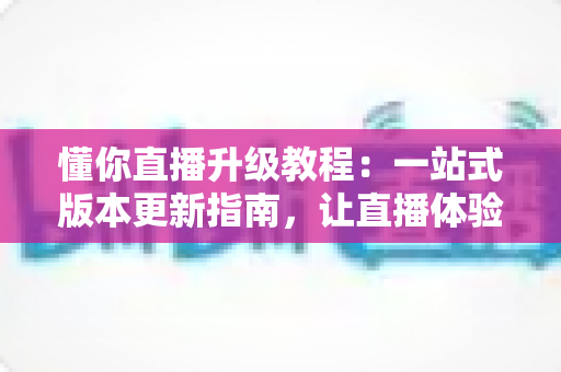 懂你直播升级教程：一站式版本更新指南，让直播体验焕然一新