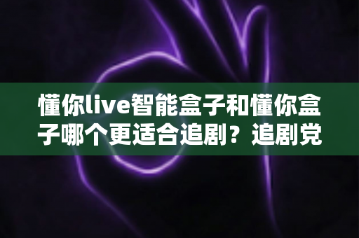 懂你live智能盒子和懂你盒子哪个更适合追剧？追剧党必看的深度对比与选购指南