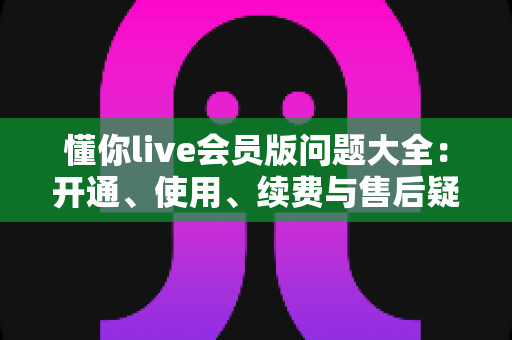 懂你live会员版问题大全：开通、使用、续费与售后疑问一次讲清
