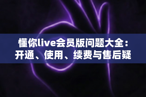 懂你live会员版问题大全：开通、使用、续费与售后疑问一次讲清