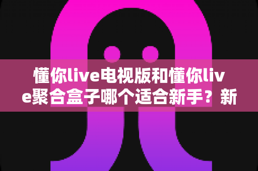 懂你live电视版和懂你live聚合盒子哪个适合新手?新手入门选购全攻略与避坑指南 懂你live电视版和懂你live聚合盒子哪个适合新手?新手入门选购全攻略与避坑指南