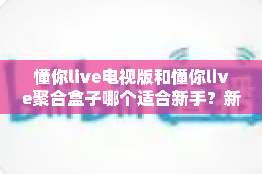 懂你live电视版和懂你live聚合盒子哪个适合新手?新手入门选购全攻略与避坑指南 懂你live电视版和懂你live聚合盒子哪个适合新手?新手入门选购全攻略与避坑指南