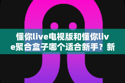 懂你live电视版和懂你live聚合盒子哪个适合新手？新手入门选购全攻略与避坑指南