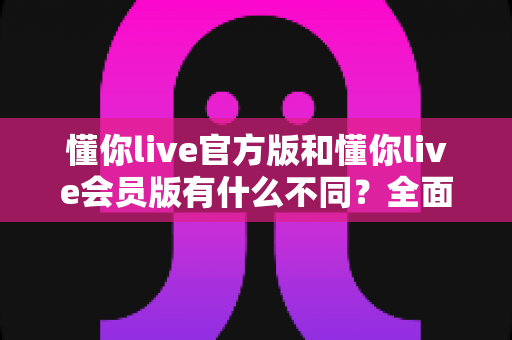 懂你live官方版和懂你live会员版有什么不同？全面对比解析与选择指南