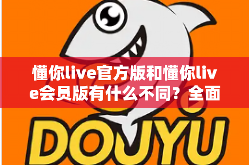 懂你live官方版和懂你live会员版有什么不同？全面对比解析与选择指南