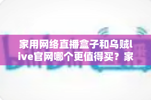 家用网络直播盒子和乌贼live官网哪个更值得买?家庭大屏观影选购深度对比与避坑指南 家用网络直播盒子和乌贼live官网哪个更值得买?家庭大屏观影选购深度对比与避坑指南