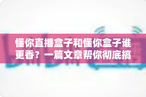 懂你直播盒子和懂你盒子谁更香？一篇文章帮你彻底搞懂选购门道