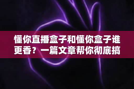 懂你直播盒子和懂你盒子谁更香？一篇文章帮你彻底搞懂选购门道