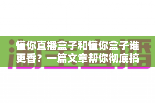 懂你直播盒子和懂你盒子谁更香？一篇文章帮你彻底搞懂选购门道