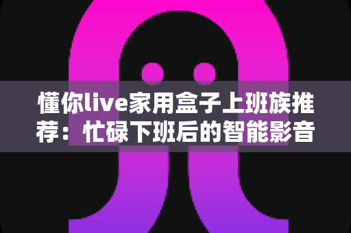 懂你live家用盒子上班族推荐:忙碌下班后的智能影音好帮手,让居家时光更懂你 懂你live家用盒子上班族推荐:忙碌下班后的智能影音好帮手,让居家时光更懂你