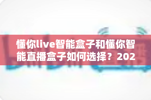 懂你live智能盒子和懂你智能直播盒子如何选择？2025最新选购指南帮你轻松避坑