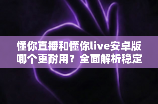 懂你直播和懂你live安卓版哪个更耐用？全面解析稳定性与长期使用体验差异