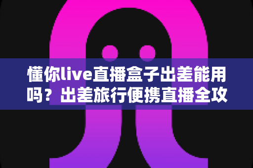 懂你live直播盒子出差能用吗？出差旅行便携直播全攻略与实用指南