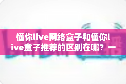 懂你live网络盒子和懂你live盒子推荐的区别在哪？一文读懂两者差异的选购指南