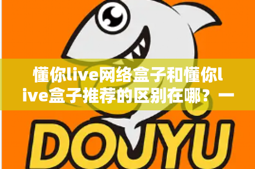 懂你live网络盒子和懂你live盒子推荐的区别在哪？一文读懂两者差异的选购指南
