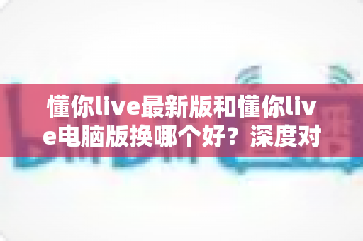 懂你live最新版和懂你live电脑版换哪个好?深度对比解析助你选出最适合的版本 懂你live最新版和懂你live电脑版换哪个好?深度对比解析助你选出最适合的版本