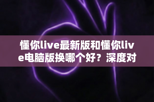 懂你live最新版和懂你live电脑版换哪个好?深度对比解析助你选出最适合的版本 懂你live最新版和懂你live电脑版换哪个好?深度对比解析助你选出最适合的版本