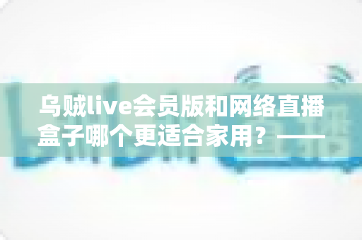 乌贼live会员版和网络直播盒子哪个更适合家用?——家庭观影方案深度对比与选购指南 乌贼live会员版和网络直播盒子哪个更适合家用?——家庭观影方案深度对比与选购指南
