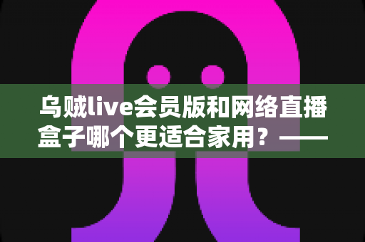 乌贼live会员版和网络直播盒子哪个更适合家用?——家庭观影方案深度对比与选购指南 乌贼live会员版和网络直播盒子哪个更适合家用?——家庭观影方案深度对比与选购指南
