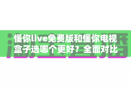 懂你live免费版和懂你电视盒子选哪个更好？全面对比帮你做出明智选择