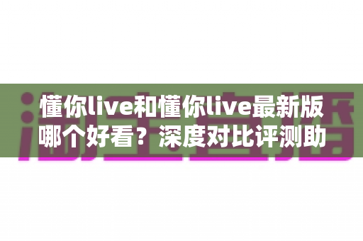 懂你live和懂你live最新版哪个好看?深度对比评测助你找到最合适的版本 懂你live和懂你live最新版哪个好看?深度对比评测助你找到最合适的版本