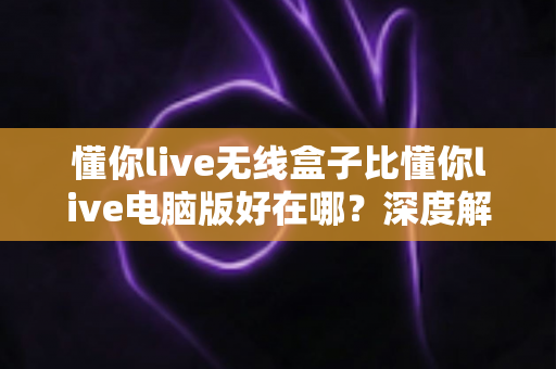 懂你live无线盒子比懂你live电脑版好在哪？深度解析无线直播盒子的核心优势与选购指南