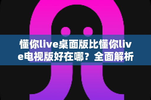 懂你live桌面版比懂你live电视版好在哪？全面解析桌面版的五大核心优势与选购指南