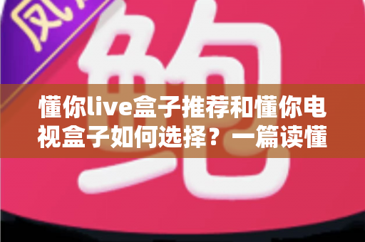 懂你live盒子推荐和懂你电视盒子如何选择?一篇读懂选购门道的实用指南 懂你live盒子推荐和懂你电视盒子如何选择?一篇读懂选购门道的实用指南
