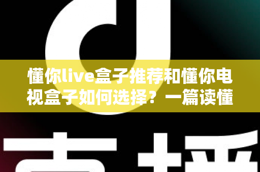 懂你live盒子推荐和懂你电视盒子如何选择？一篇读懂选购门道的实用指南
