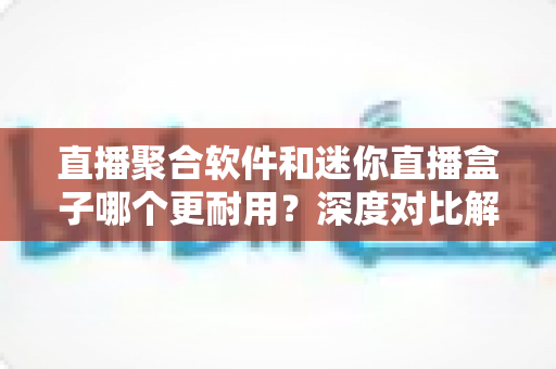 直播聚合软件和迷你直播盒子哪个更耐用？深度对比解析与实用选购全指南
