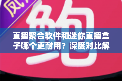 直播聚合软件和迷你直播盒子哪个更耐用？深度对比解析与实用选购全指南