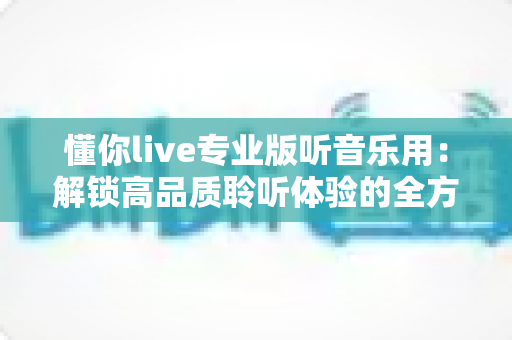 懂你live专业版听音乐用：解锁高品质聆听体验的全方位实用指南