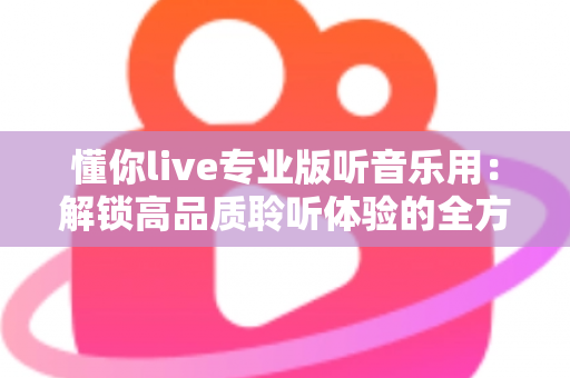 懂你live专业版听音乐用：解锁高品质聆听体验的全方位实用指南