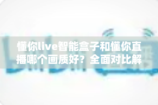 懂你live智能盒子和懂你直播哪个画质好?全面对比解析助你选出最佳观影方案 懂你live智能盒子和懂你直播哪个画质好?全面对比解析助你选出最佳观影方案