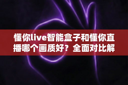 懂你live智能盒子和懂你直播哪个画质好？全面对比解析助你选出最佳观影方案