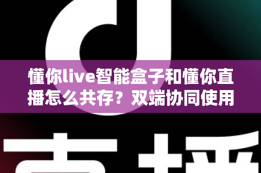 懂你live智能盒子和懂你直播怎么共存?双端协同使用全攻略,轻松玩转大屏与移动端 懂你live智能盒子和懂你直播怎么共存?双端协同使用全攻略,轻松玩转大屏与移动端