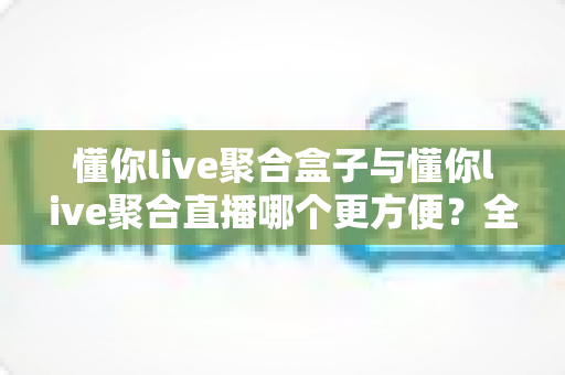 懂你live聚合盒子与懂你live聚合直播哪个更方便？全方位对比帮你选对工具
