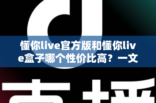 懂你live官方版和懂你live盒子哪个性价比高?一文看懂两种方案的真实价值 懂你live官方版和懂你live盒子哪个性价比高?一文看懂两种方案的真实价值