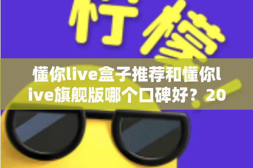 懂你live盒子推荐和懂你live旗舰版哪个口碑好?2025深度评测与选购指南 懂你live盒子推荐和懂你live旗舰版哪个口碑好?2025深度评测与选购指南
