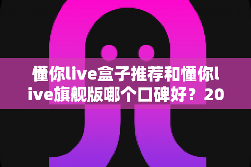 懂你live盒子推荐和懂你live旗舰版哪个口碑好？2025深度评测与选购指南
