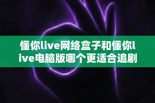 懂你live网络盒子和懂你live电脑版哪个更适合追剧?全面深度对比,帮你找到最合适的追剧神器 懂你live网络盒子和懂你live电脑版哪个更适合追剧?全面深度对比,帮你找到最合适的追剧神器