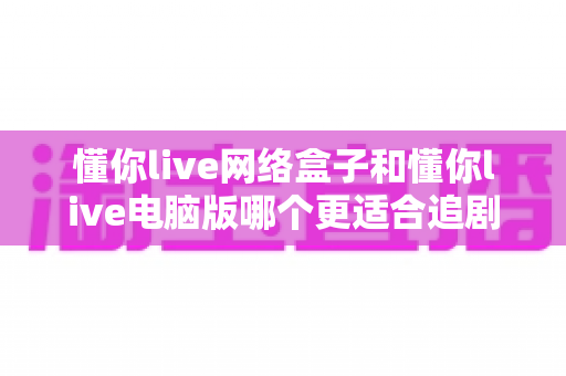 懂你live网络盒子和懂你live电脑版哪个更适合追剧?全面深度对比,帮你找到最合适的追剧神器 懂你live网络盒子和懂你live电脑版哪个更适合追剧?全面深度对比,帮你找到最合适的追剧神器