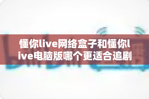 懂你live网络盒子和懂你live电脑版哪个更适合追剧？全面深度对比，帮你找到最合适的追剧神器