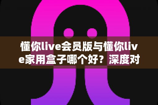 懂你live会员版与懂你live家用盒子哪个好？深度对比测评帮你选出最适合自己的观看方案