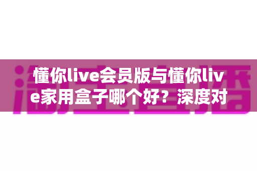 懂你live会员版与懂你live家用盒子哪个好？深度对比测评帮你选出最适合自己的观看方案