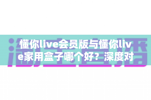 懂你live会员版与懂你live家用盒子哪个好？深度对比测评帮你选出最适合自己的观看方案
