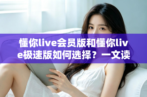 懂你live会员版和懂你live极速版如何选择？一文读懂两大版本差异，选对不纠结